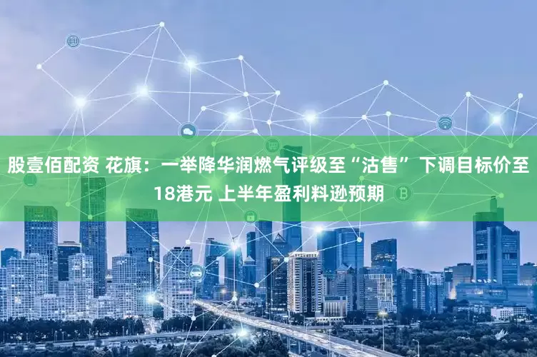 股壹佰配资 花旗：一举降华润燃气评级至“沽售” 下调目标价至18港元 上半年盈利料逊预期