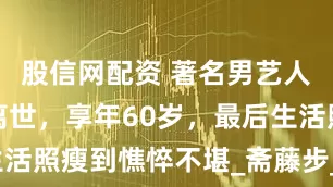 股信网配资 著名男艺人患膀胱癌离世，享年60岁，最后生活照瘦到憔悴不堪_斋藤步_癌症_家人