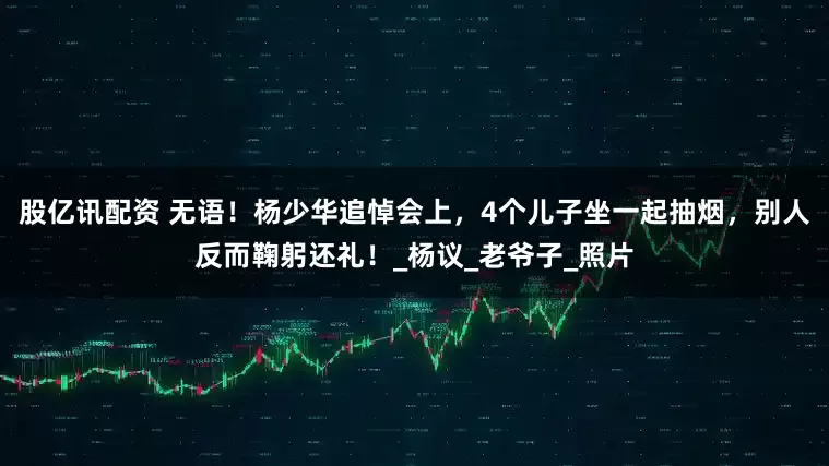 股亿讯配资 无语！杨少华追悼会上，4个儿子坐一起抽烟，别人反而鞠躬还礼！_杨议_老爷子_照片