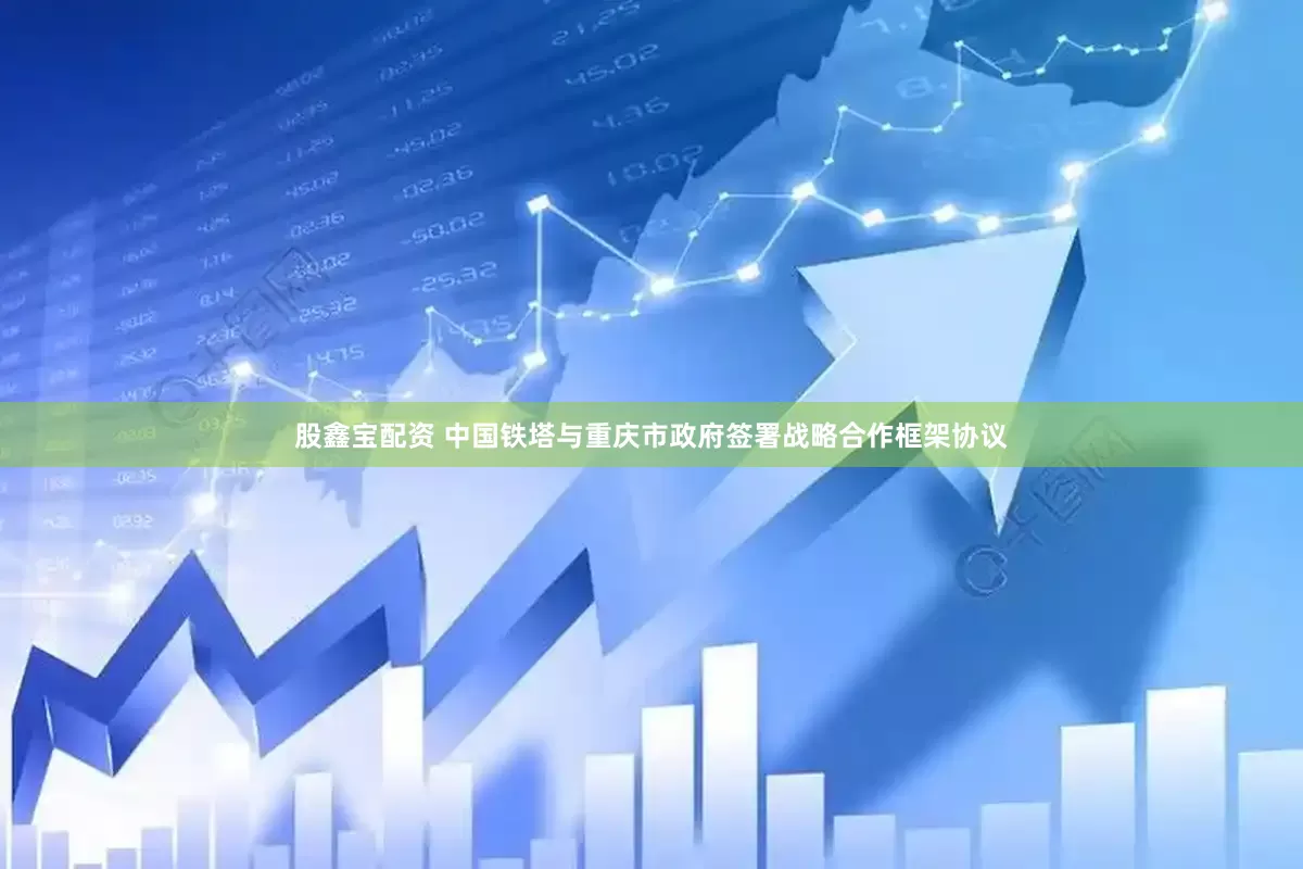 股鑫宝配资 中国铁塔与重庆市政府签署战略合作框架协议