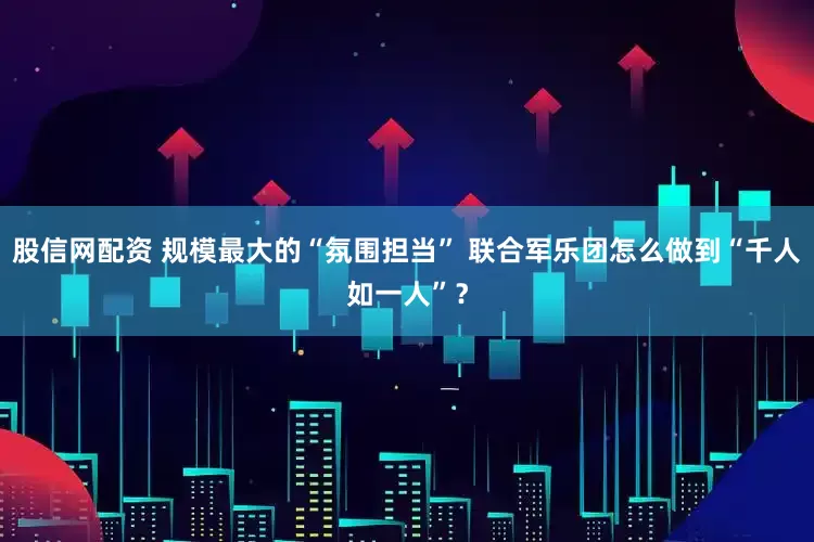 股信网配资 规模最大的“氛围担当” 联合军乐团怎么做到“千人如一人”？