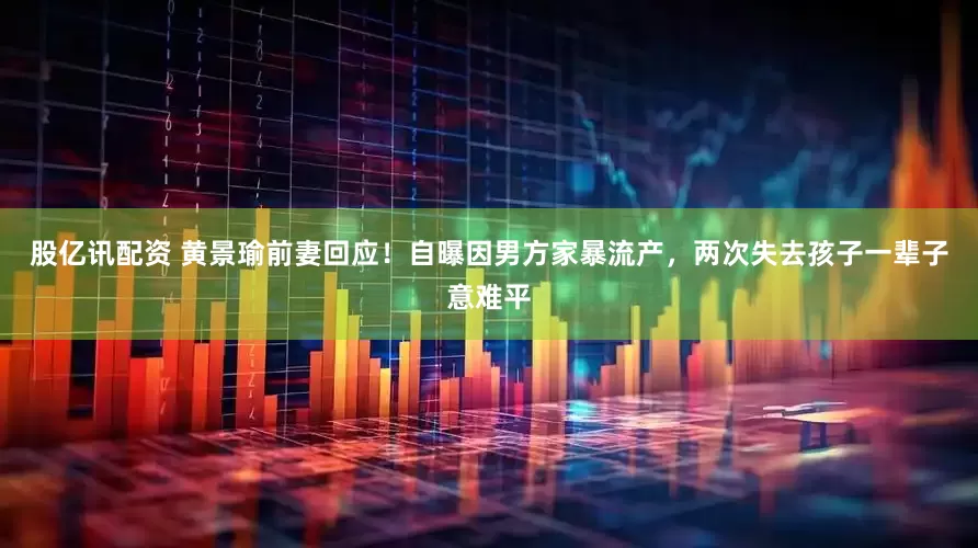 股亿讯配资 黄景瑜前妻回应！自曝因男方家暴流产，两次失去孩子一辈子意难平