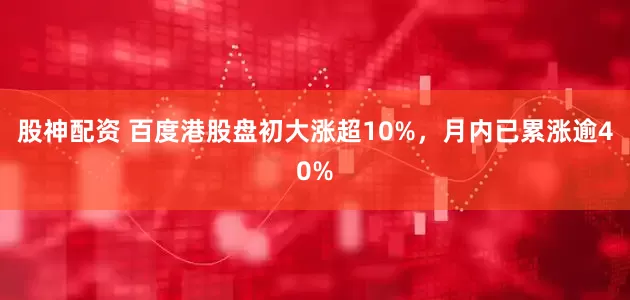 股神配资 百度港股盘初大涨超10%，月内已累涨逾40%