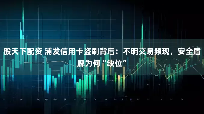 股天下配资 浦发信用卡盗刷背后：不明交易频现，安全盾牌为何“缺位”