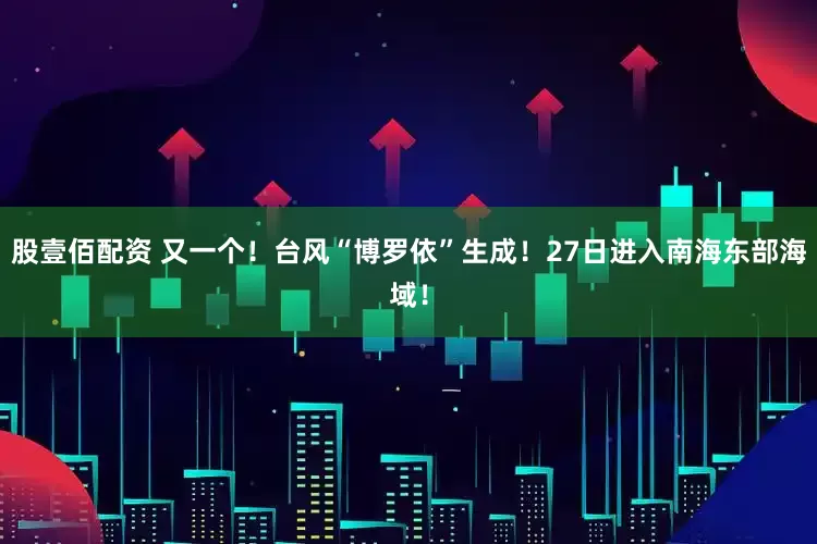 股壹佰配资 又一个！台风“博罗依”生成！27日进入南海东部海域！