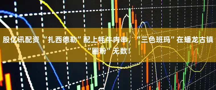 股亿讯配资 “扎西德勒”配上牦牛肉串，“三色班玛”在蟠龙古镇“圈粉”无数！