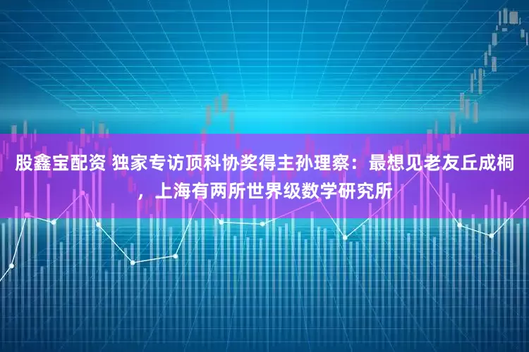 股鑫宝配资 独家专访顶科协奖得主孙理察：最想见老友丘成桐，上海有两所世界级数学研究所