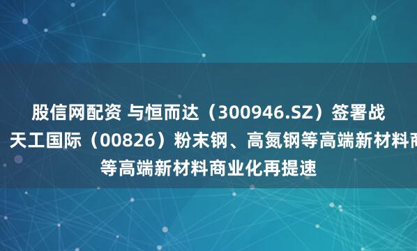 股信网配资 与恒而达（300946.SZ）签署战略合作协议，天工国际（00826）粉末钢、高氮钢等高端新材料商业化再提速