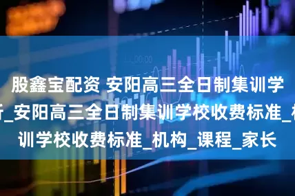 股鑫宝配资 安阳高三全日制集训学校收费标准分析_安阳高三全日制集训学校收费标准_机构_课程_家长