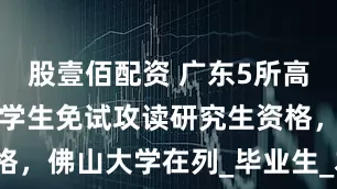 股壹佰配资 广东5所高校拟获推荐学生免试攻读研究生资格，佛山大学在列_毕业生_本科_硕士