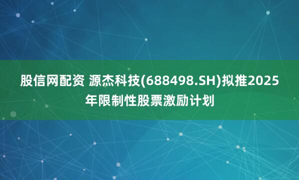 股信网配资 源杰科技(688498.SH)拟推2025年限制性股票激励计划