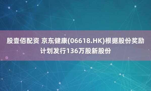 股壹佰配资 京东健康(06618.HK)根据股份奖励计划发行136万股新股份