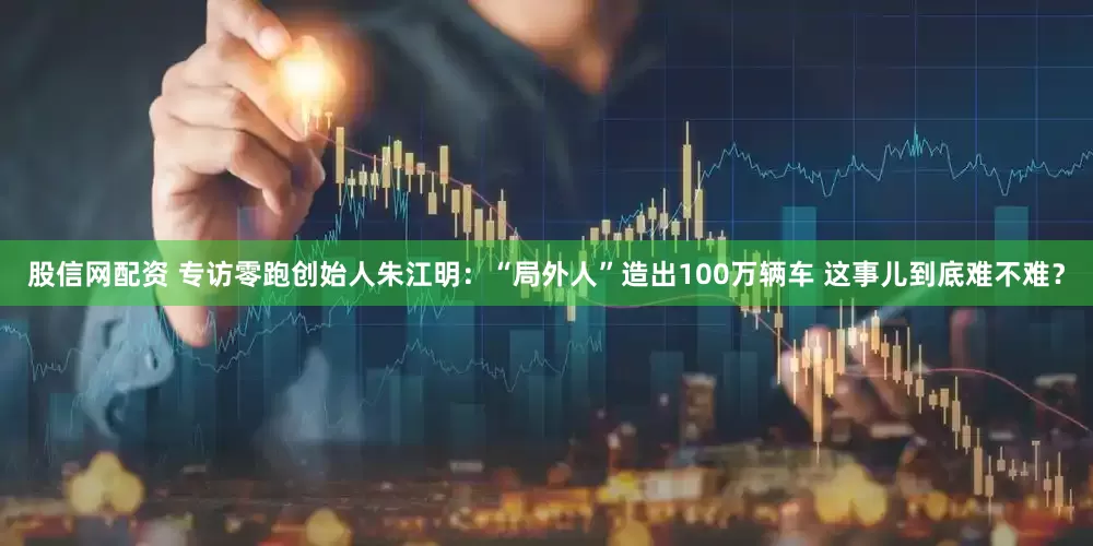 股信网配资 专访零跑创始人朱江明：“局外人”造出100万辆车 这事儿到底难不难？