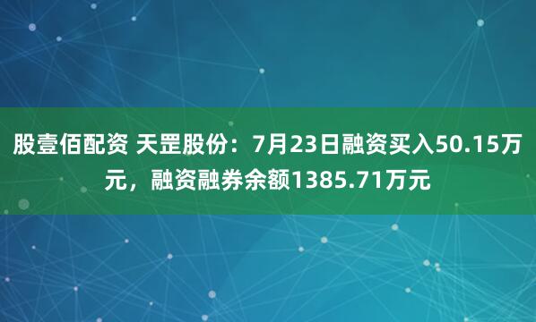 股壹佰配资 天罡股份：7月23日融资买入50.15万元，融资融券余额1385.71万元