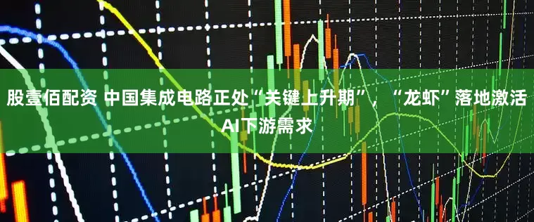 股壹佰配资 中国集成电路正处“关键上升期”，“龙虾”落地激活AI下游需求