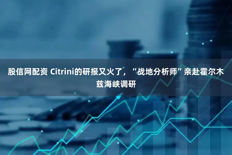 股信网配资 Citrini的研报又火了，“战地分析师”亲赴霍尔木兹海峡调研