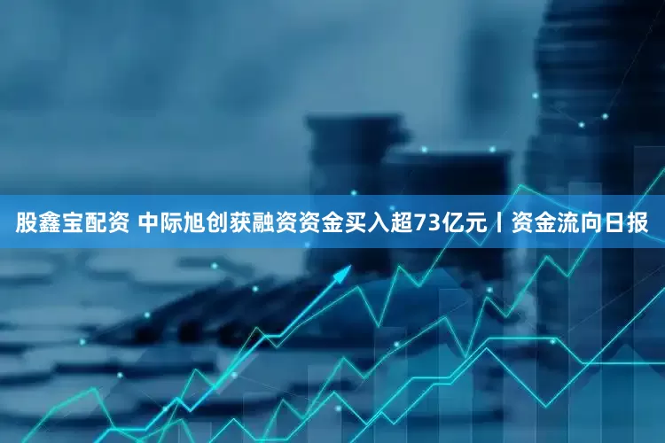 股鑫宝配资 中际旭创获融资资金买入超73亿元丨资金流向日报
